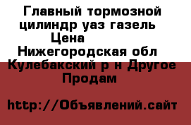 Главный тормозной цилиндр уаз-газель › Цена ­ 1 100 - Нижегородская обл., Кулебакский р-н Другое » Продам   